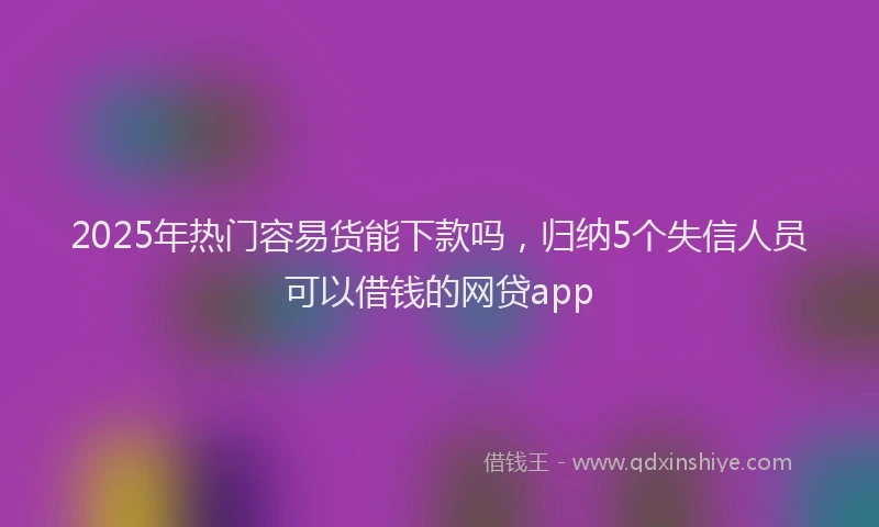 2025年热门容易货能下款吗，归纳5个失信人员可以借钱的网贷app