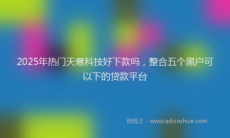 2025年热门天意科技好下款吗，整合五个黑户可以下的贷款平台