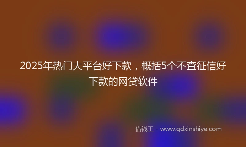 2025年热门大平台好下款，概括5个不查征信好下款的网贷软件