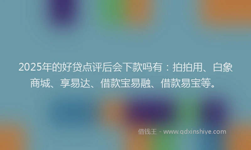 2025年的好贷点评后会下款吗有：拍拍用、白象商城、享易达、借款宝易融、借款易宝等。
