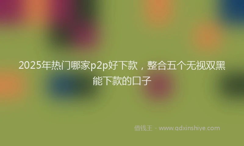 2025年热门哪家p2p好下款，整合五个无视双黑能下款的口子