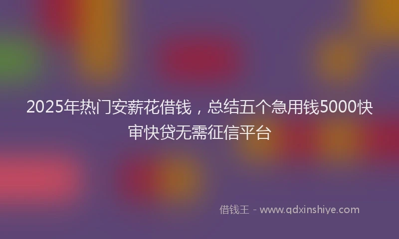 2025年热门安薪花借钱，总结五个急用钱5000快审快贷无需征信平台
