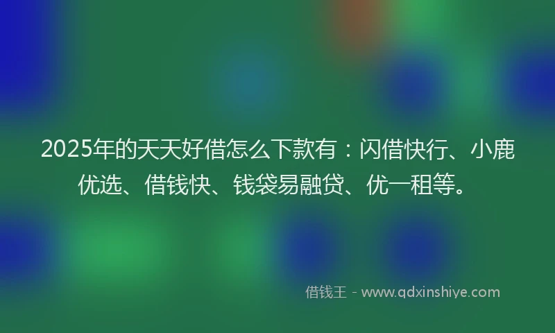 2025年的天天好借怎么下款有：闪借快行、小鹿优选、借钱快、钱袋易融贷、优一租等。