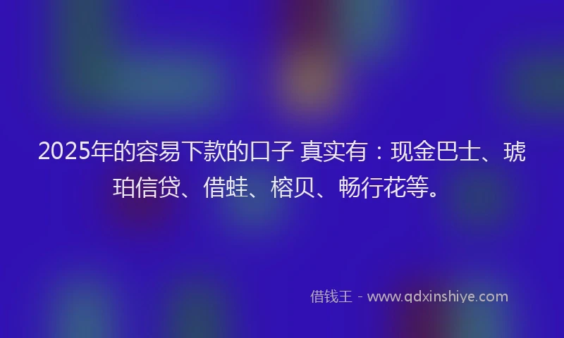 2025年的容易下款的口子 真实有：现金巴士、琥珀信贷、借蛙、榕贝、畅行花等。