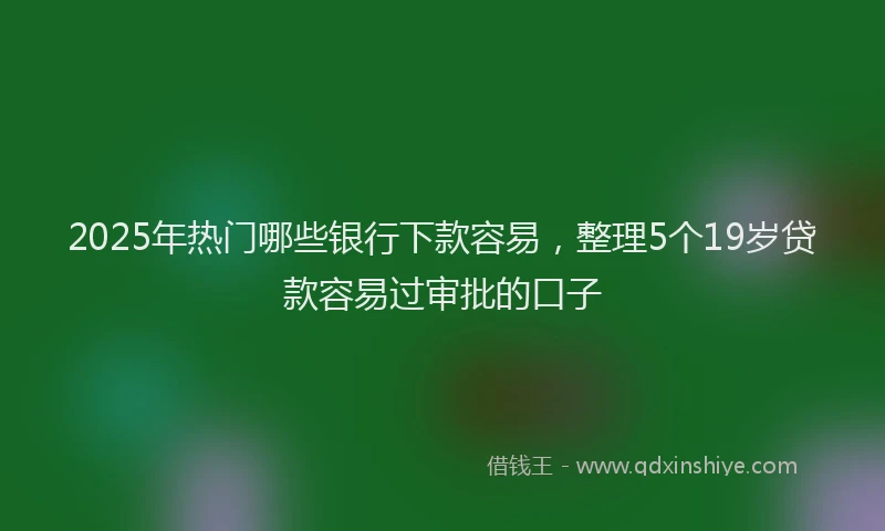 2025年热门哪些银行下款容易，整理5个19岁贷款容易过审批的口子