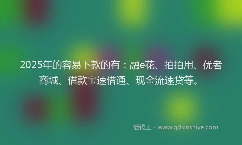 2025年的容易下款的有：融e花、拍拍用、优者商城、借款宝速借通、现金流速贷等。
