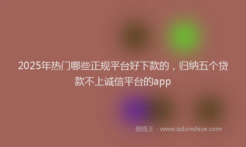 2025年热门哪些正规平台好下款的，归纳五个贷款不上诚信平台的app