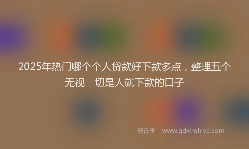 2025年热门哪个个人贷款好下款多点，整理五个无视一切是人就下款的口子