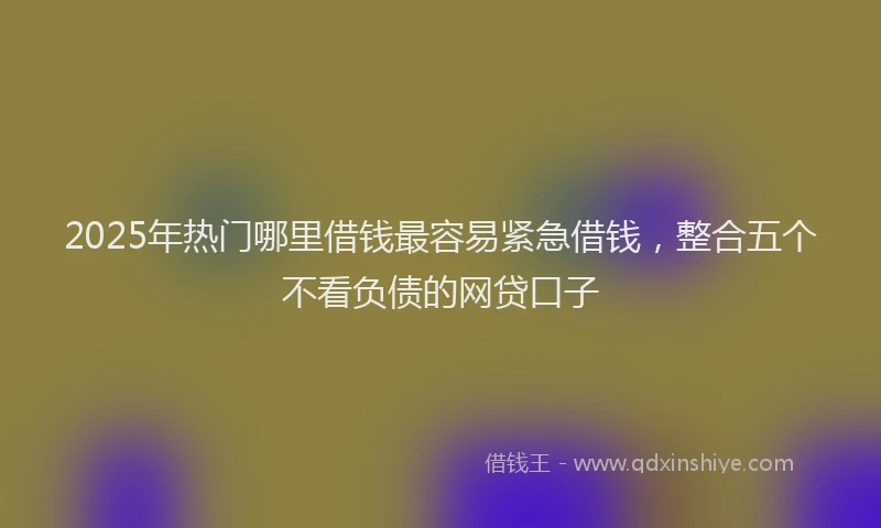 2025年热门哪里借钱最容易紧急借钱，整合五个不看负债的网贷口子