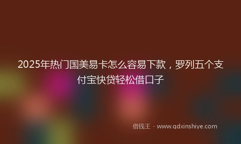 2025年热门国美易卡怎么容易下款，罗列五个支付宝快贷轻松借口子