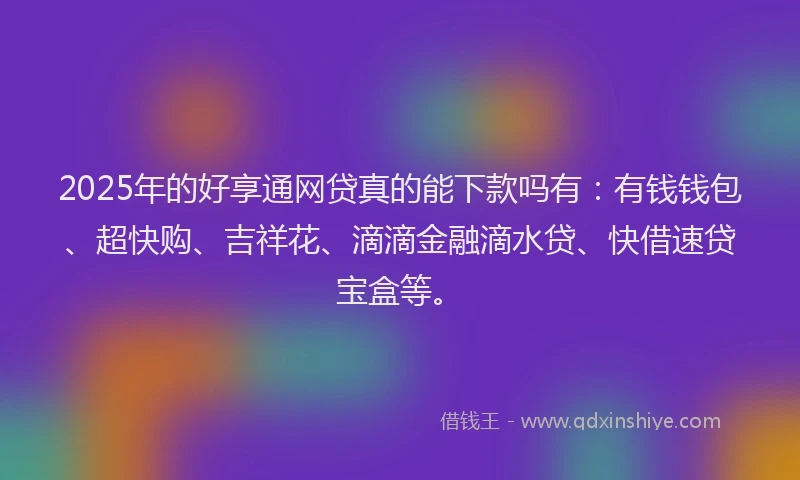 2025年的好享通网贷真的能下款吗有：有钱钱包、超快购、吉祥花、滴滴金融滴水贷、快借速贷宝盒等。
