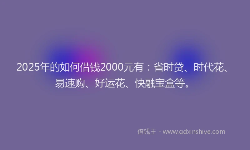 2025年的如何借钱2000元有：省时贷、时代花、易速购、好运花、快融宝盒等。