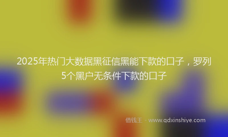 2025年热门大数据黑征信黑能下款的口子，罗列5个黑户无条件下款的口子