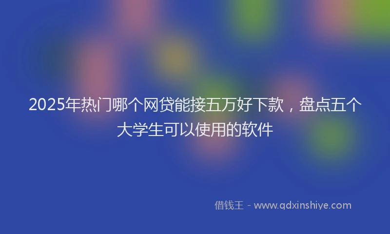 2025年热门哪个网贷能接五万好下款，盘点五个大学生可以使用的软件
