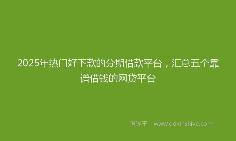 2025年热门好下款的分期借款平台，汇总五个靠谱借钱的网贷平台