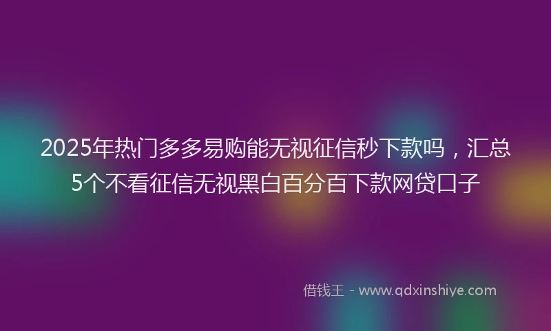 2025年热门多多易购能无视征信秒下款吗，汇总5个不看征信无视黑白百分百下款网贷口子