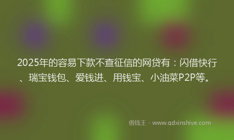 2025年的容易下款不查征信的网贷有：闪借快行、瑞宝钱包、爱钱进、用钱宝、小油菜P2P等。