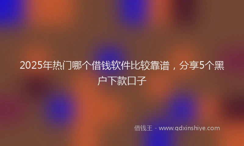 2025年热门哪个借钱软件比较靠谱，分享5个黑户下款口子