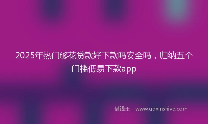 2025年热门够花贷款好下款吗安全吗，归纳五个门槛低易下款app