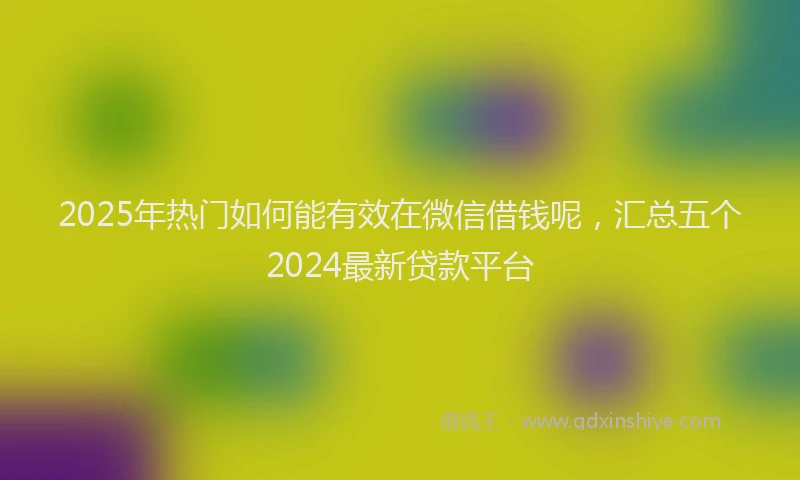 2025年热门如何能有效在微信借钱呢，汇总五个2024最新贷款平台