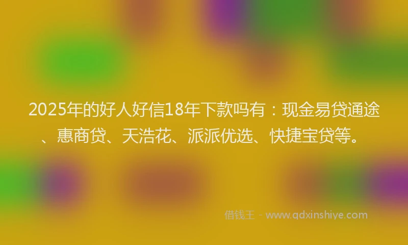 2025年的好人好信18年下款吗有：现金易贷通途、惠商贷、天浩花、派派优选、快捷宝贷等。