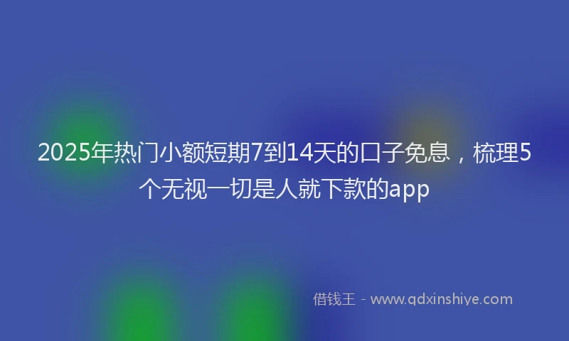 2025年热门小额短期7到14天的口子免息，梳理5个无视一切是人就下款的app