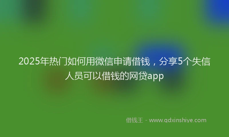 2025年热门如何用微信申请借钱，分享5个失信人员可以借钱的网贷app
