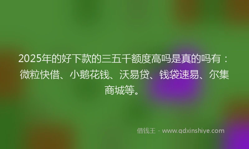 2025年的好下款的三五千额度高吗是真的吗有：微粒快借、小鹅花钱、沃易贷、钱袋速易、尔集商城等。