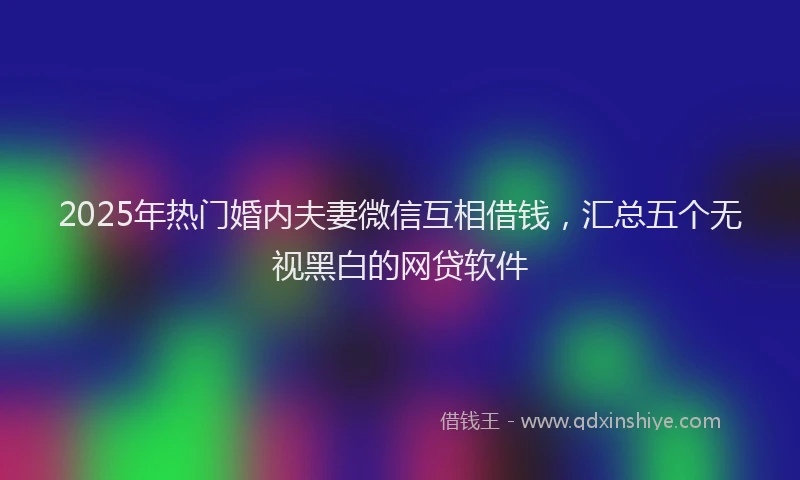 2025年热门婚内夫妻微信互相借钱，汇总五个无视黑白的网贷软件