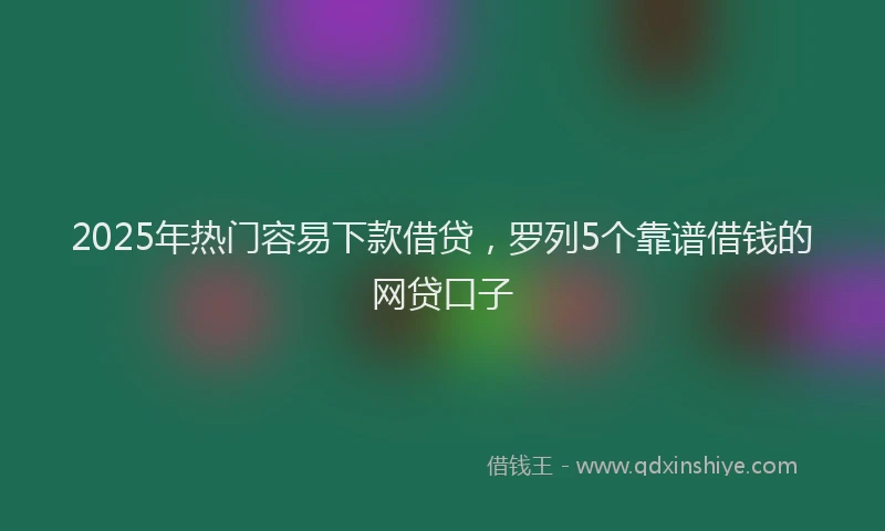 2025年热门容易下款借贷，罗列5个靠谱借钱的网贷口子
