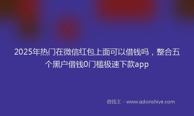 2025年热门在微信红包上面可以借钱吗，整合五个黑户借钱0门槛极速下款app