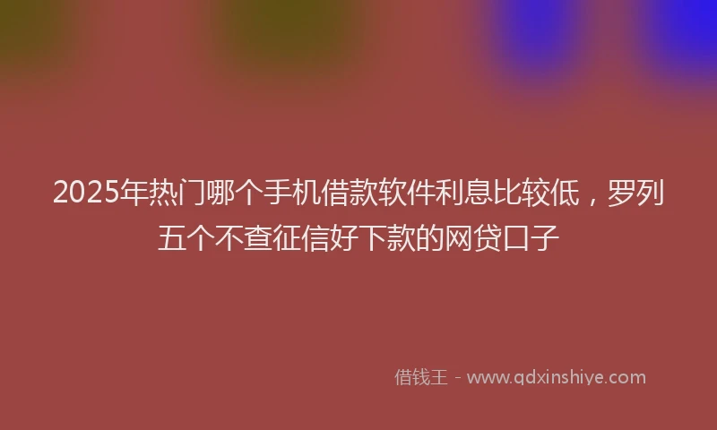 2025年热门哪个手机借款软件利息比较低，罗列五个不查征信好下款的网贷口子
