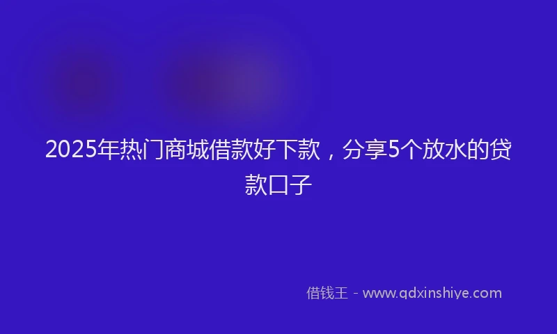 2025年热门商城借款好下款，分享5个放水的贷款口子