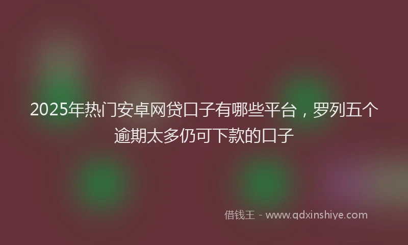 2025年热门安卓网贷口子有哪些平台，罗列五个逾期太多仍可下款的口子
