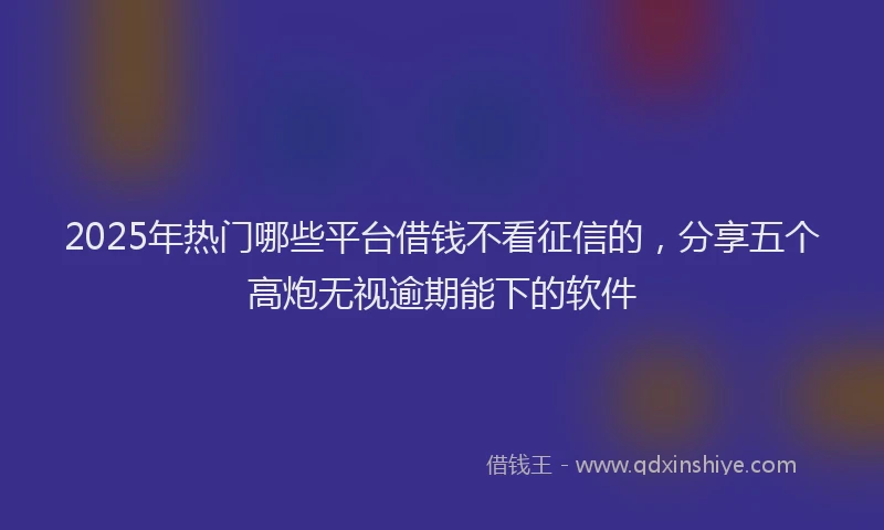 2025年热门哪些平台借钱不看征信的，分享五个高炮无视逾期能下的软件