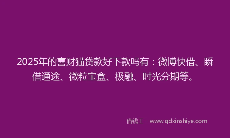 2025年的喜财猫贷款好下款吗有：微博快借、瞬借通途、微粒宝盒、极融、时光分期等。