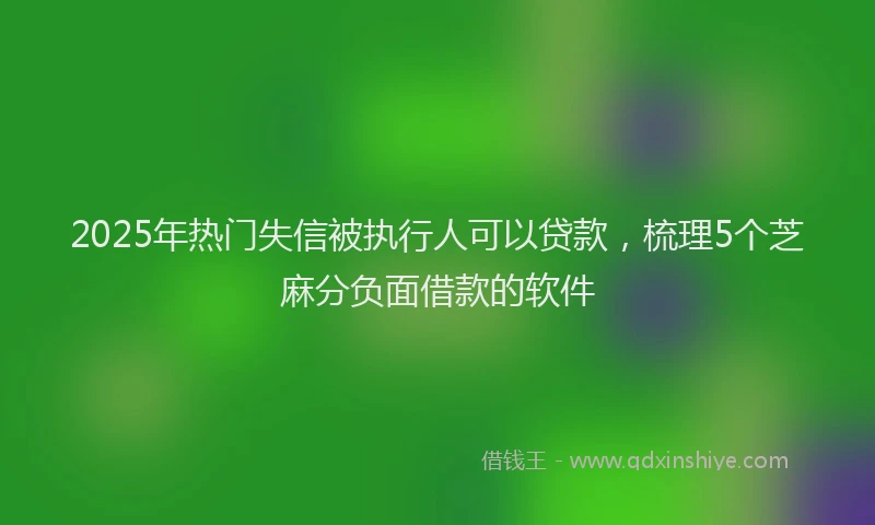2025年热门失信被执行人可以贷款，梳理5个芝麻分负面借款的软件