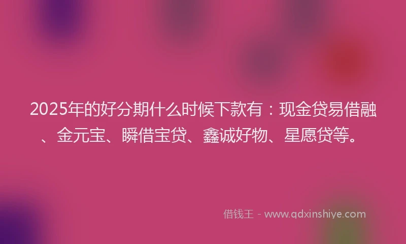 2025年的好分期什么时候下款有：现金贷易借融、金元宝、瞬借宝贷、鑫诚好物、星愿贷等。