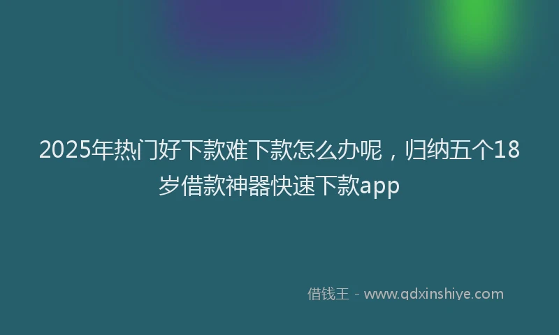 2025年热门好下款难下款怎么办呢，归纳五个18岁借款神器快速下款app