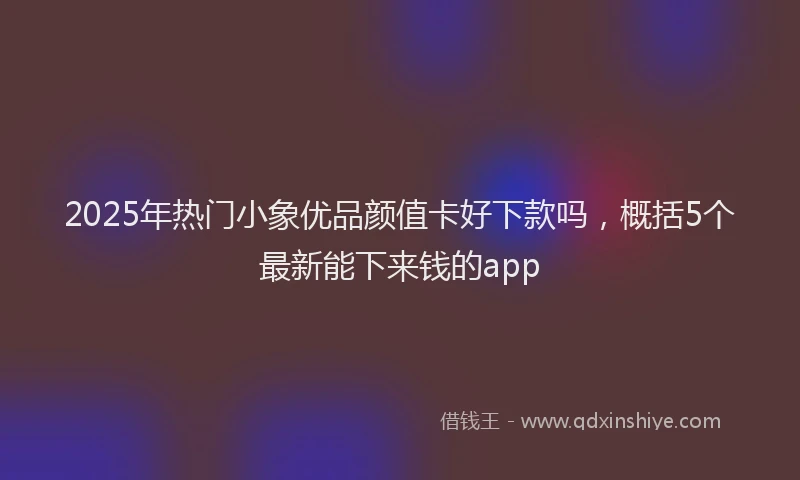 2025年热门小象优品颜值卡好下款吗，概括5个最新能下来钱的app