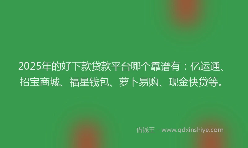 2025年的好下款贷款平台哪个靠谱有：亿运通、招宝商城、福星钱包、萝卜易购、现金快贷等。