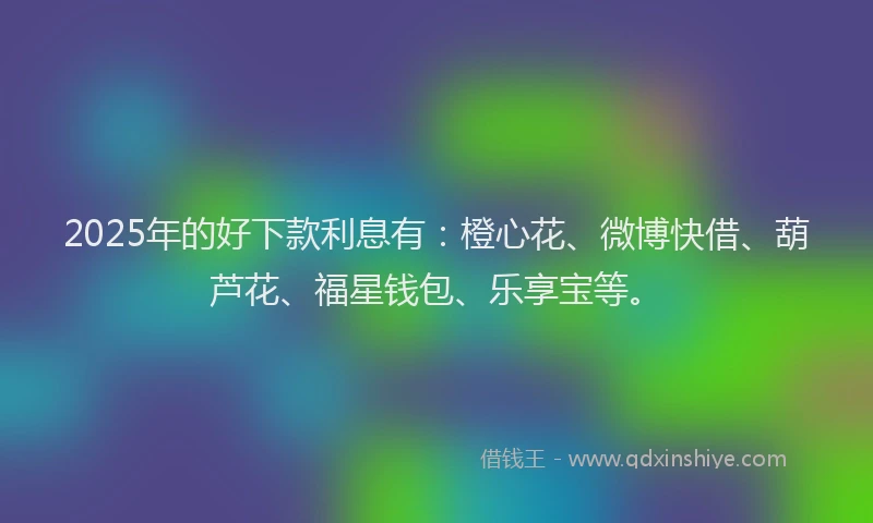 2025年的好下款利息有：橙心花、微博快借、葫芦花、福星钱包、乐享宝等。
