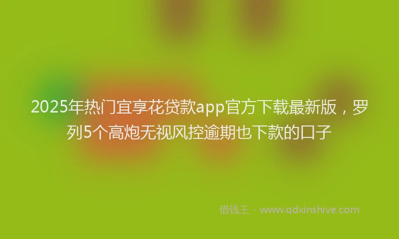 2025年热门宜享花贷款app官方下载最新版，罗列5个高炮无视风控逾期也下款的口子