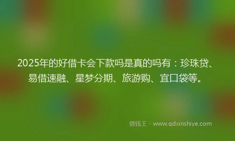 2025年的好借卡会下款吗是真的吗有：珍珠贷、易借速融、星梦分期、旅游购、宜口袋等。