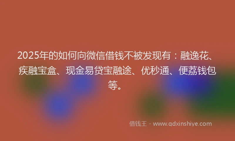2025年的如何向微信借钱不被发现有：融逸花、疾融宝盒、现金易贷宝融途、优秒通、便荔钱包等。