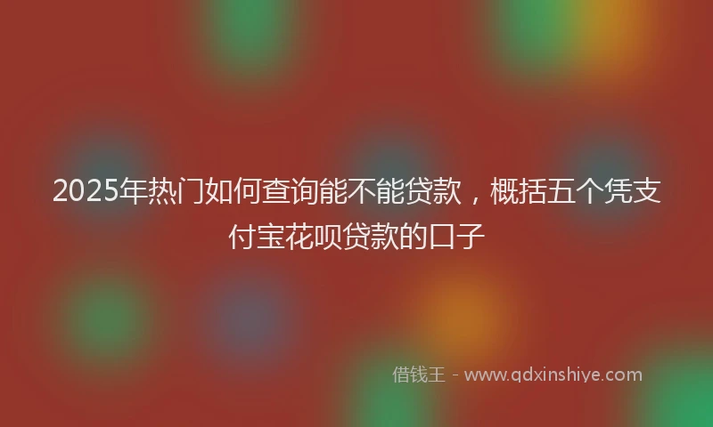 2025年热门如何查询能不能贷款，概括五个凭支付宝花呗贷款的口子