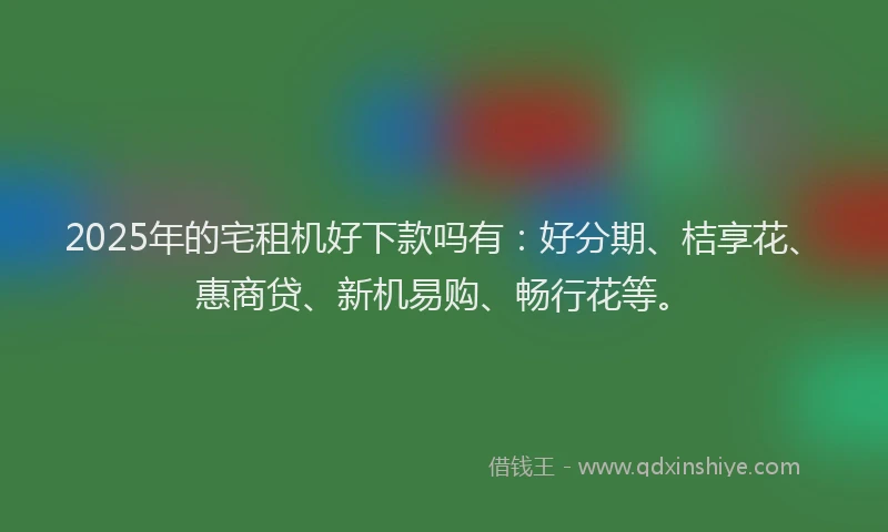 2025年的宅租机好下款吗有：好分期、桔享花、惠商贷、新机易购、畅行花等。