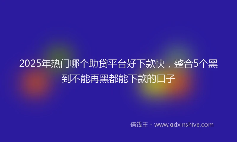 2025年热门哪个助贷平台好下款快，整合5个黑到不能再黑都能下款的口子