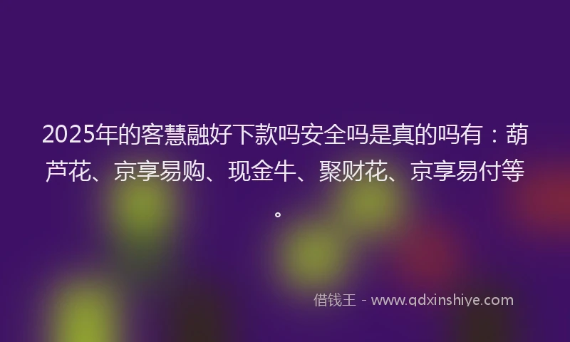 2025年的客慧融好下款吗安全吗是真的吗有：葫芦花、京享易购、现金牛、聚财花、京享易付等。