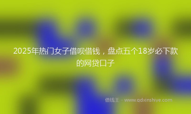 2025年热门女子借呗借钱，盘点五个18岁必下款的网贷口子